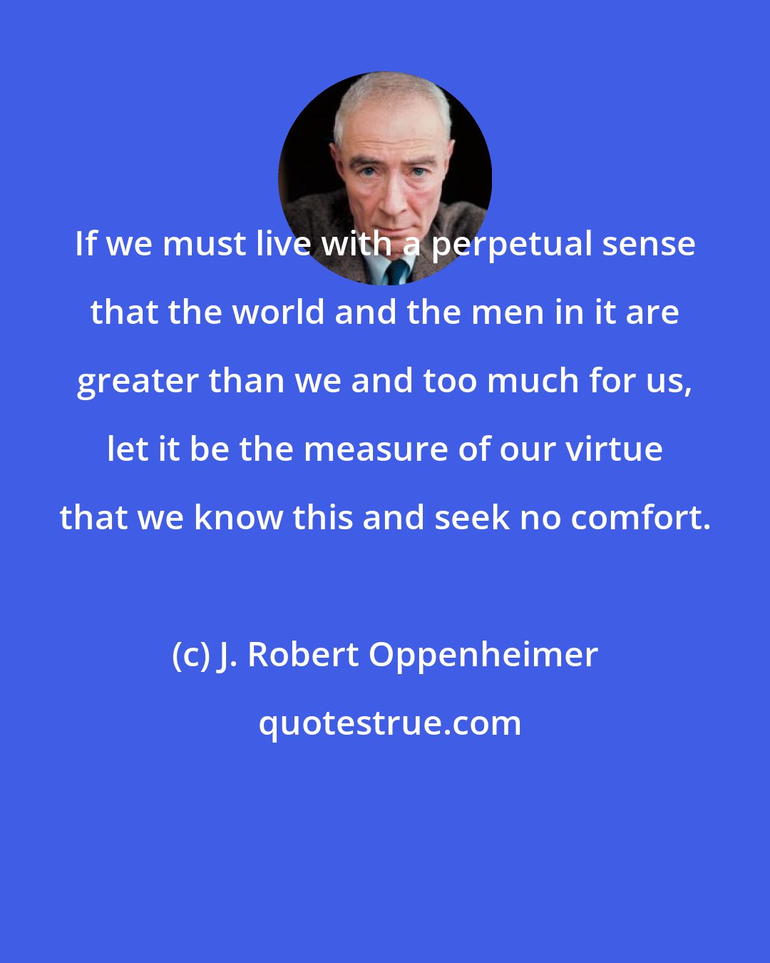 J. Robert Oppenheimer: If we must live with a perpetual sense that the world and the men in it are greater than we and too much for us, let it be the measure of our virtue that we know this and seek no comfort.