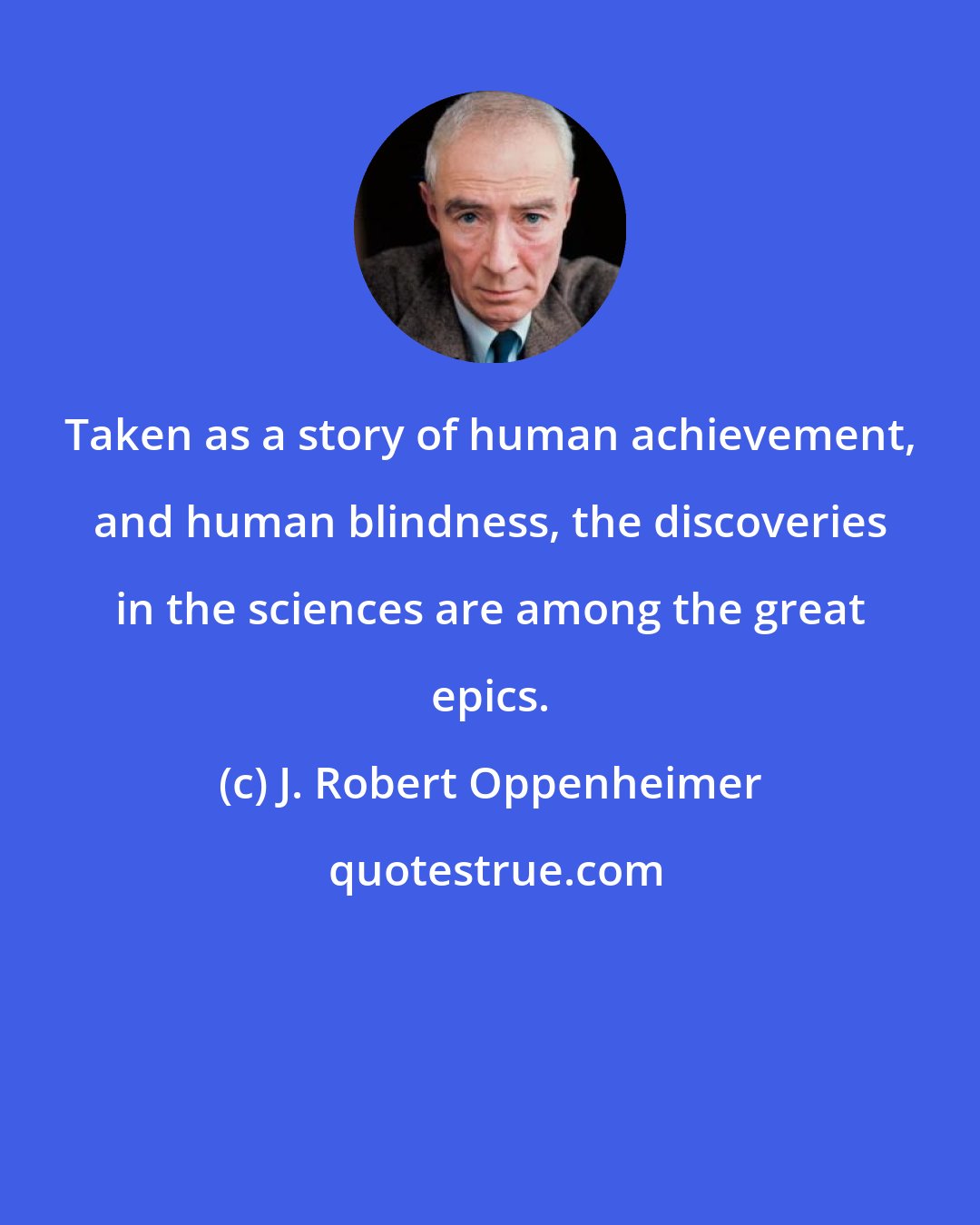 J. Robert Oppenheimer: Taken as a story of human achievement, and human blindness, the discoveries in the sciences are among the great epics.