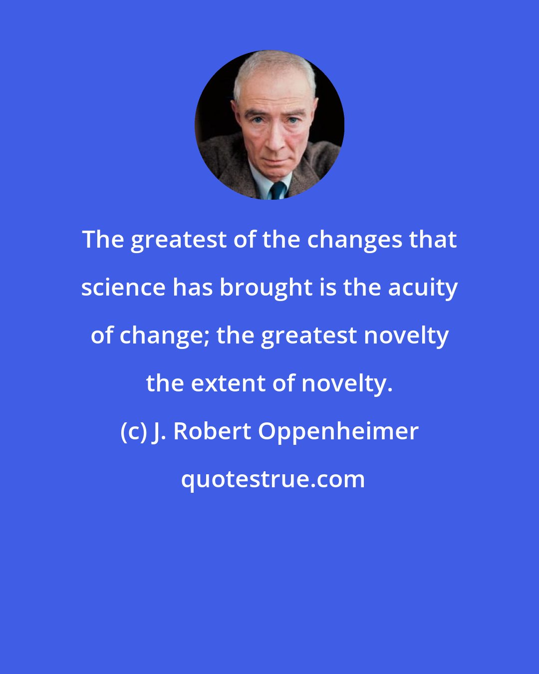 J. Robert Oppenheimer: The greatest of the changes that science has brought is the acuity of change; the greatest novelty the extent of novelty.