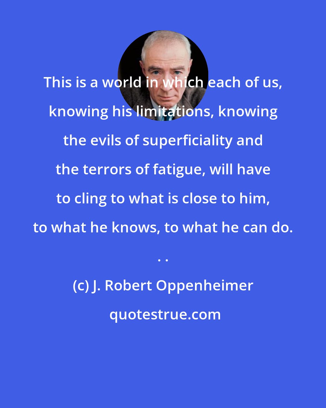 J. Robert Oppenheimer: This is a world in which each of us, knowing his limitations, knowing the evils of superficiality and the terrors of fatigue, will have to cling to what is close to him, to what he knows, to what he can do. . .
