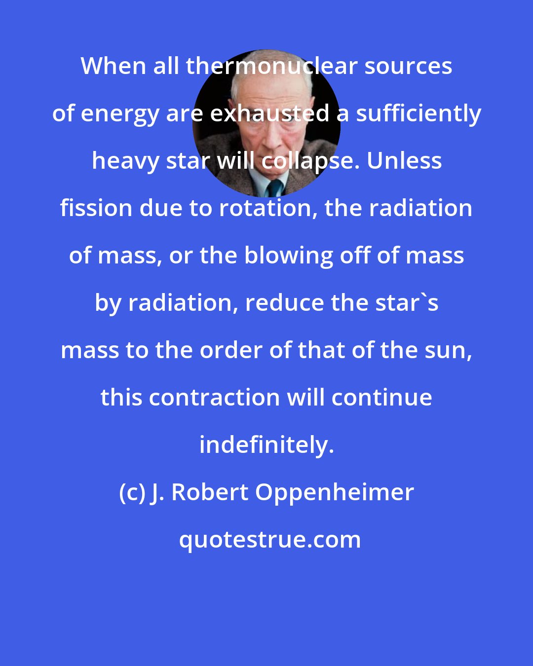 J. Robert Oppenheimer: When all thermonuclear sources of energy are exhausted a sufficiently heavy star will collapse. Unless fission due to rotation, the radiation of mass, or the blowing off of mass by radiation, reduce the star's mass to the order of that of the sun, this contraction will continue indefinitely.