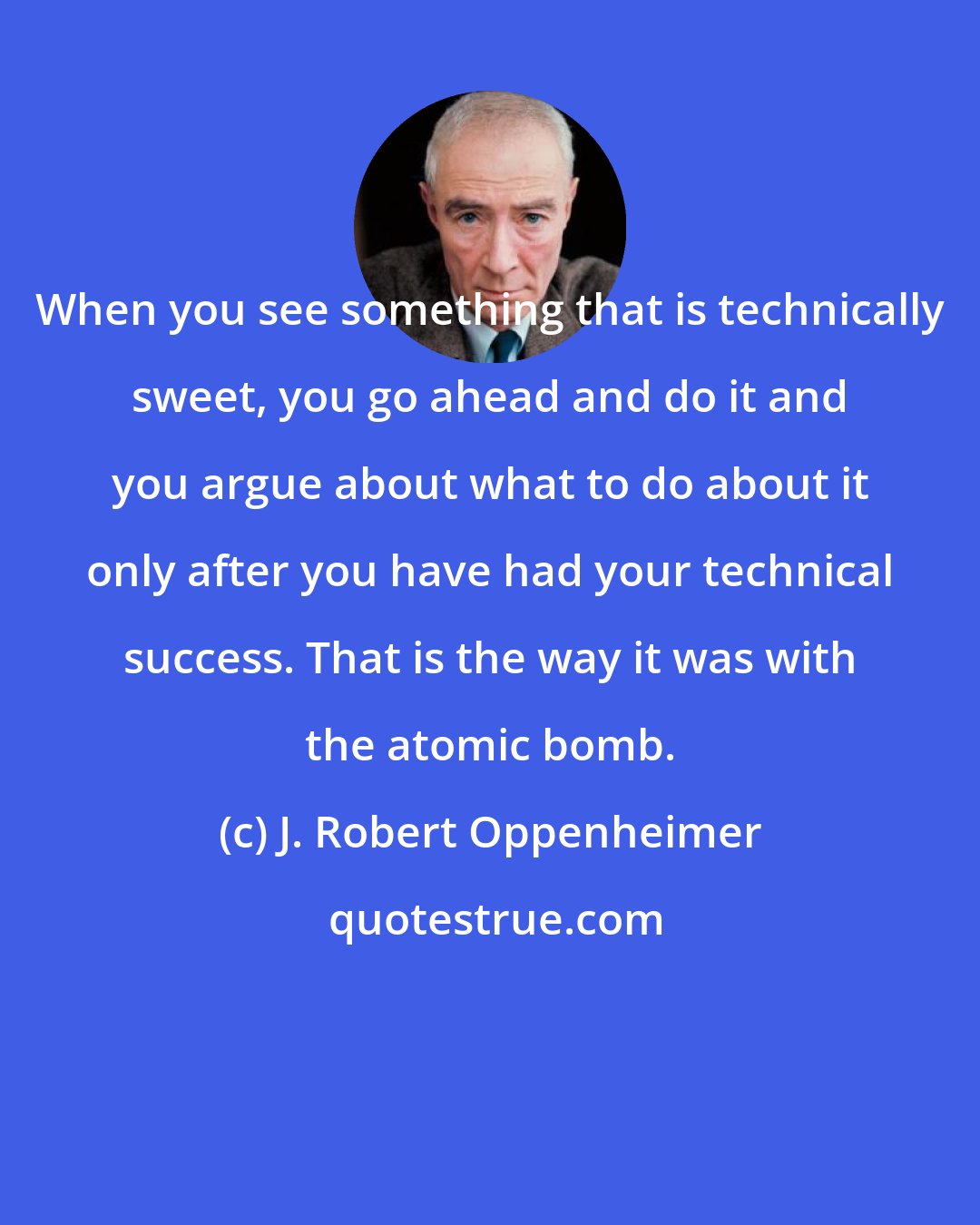 J. Robert Oppenheimer: When you see something that is technically sweet, you go ahead and do it and you argue about what to do about it only after you have had your technical success. That is the way it was with the atomic bomb.