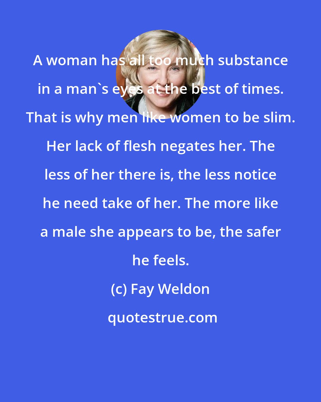 Fay Weldon: A woman has all too much substance in a man's eyes at the best of times. That is why men like women to be slim. Her lack of flesh negates her. The less of her there is, the less notice he need take of her. The more like a male she appears to be, the safer he feels.