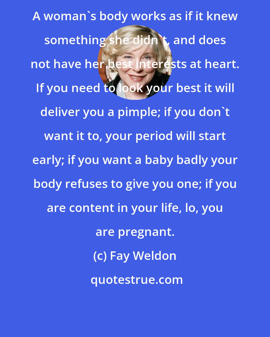 Fay Weldon: A woman's body works as if it knew something she didn't, and does not have her best interests at heart. If you need to look your best it will deliver you a pimple; if you don't want it to, your period will start early; if you want a baby badly your body refuses to give you one; if you are content in your life, lo, you are pregnant.