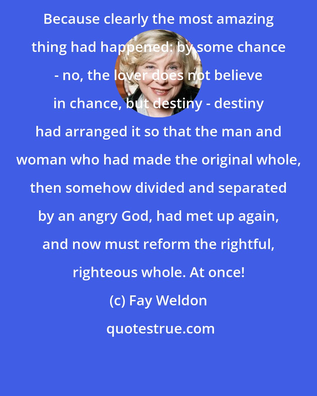 Fay Weldon: Because clearly the most amazing thing had happened: by some chance - no, the lover does not believe in chance, but destiny - destiny had arranged it so that the man and woman who had made the original whole, then somehow divided and separated by an angry God, had met up again, and now must reform the rightful, righteous whole. At once!