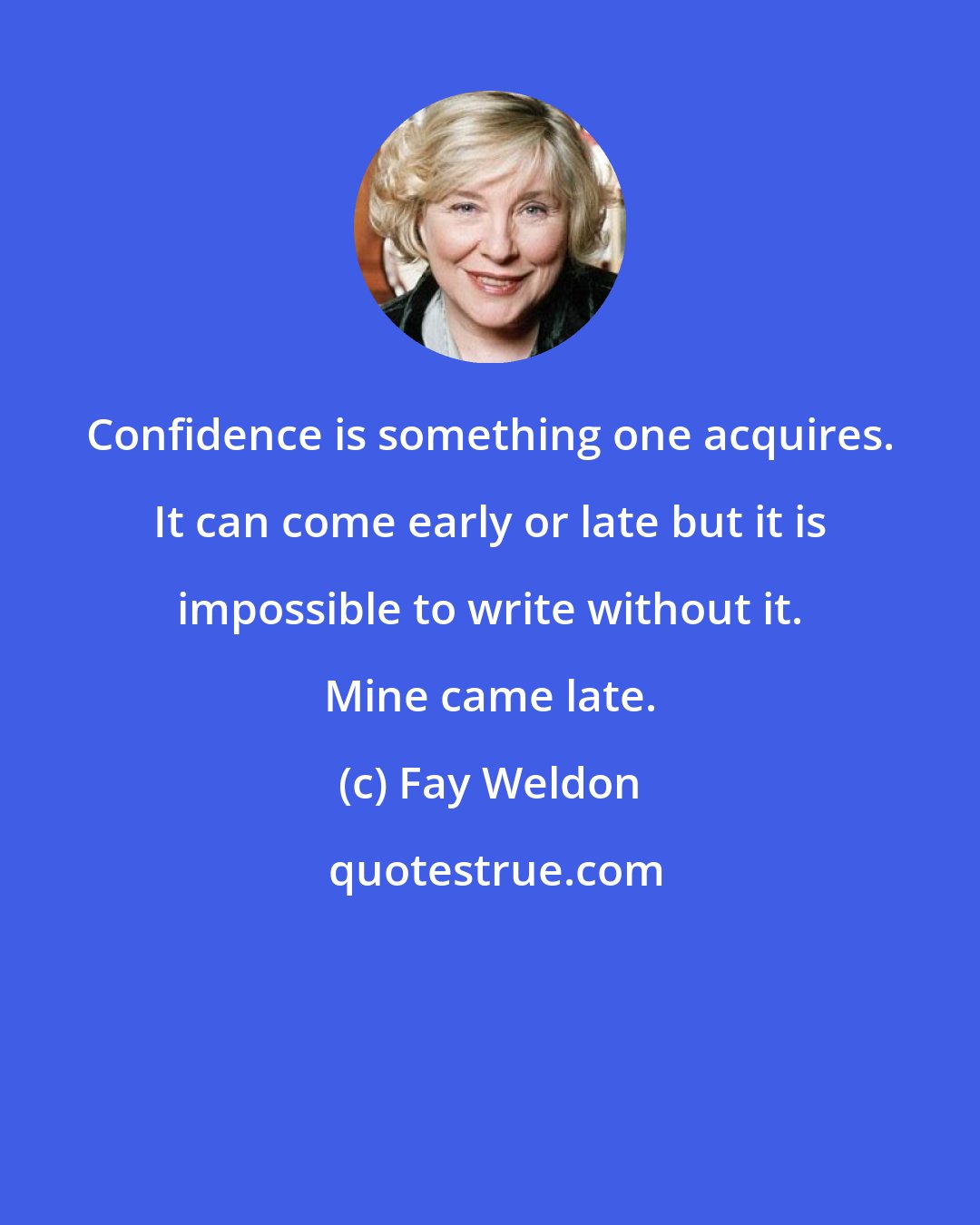 Fay Weldon: Confidence is something one acquires. It can come early or late but it is impossible to write without it. Mine came late.