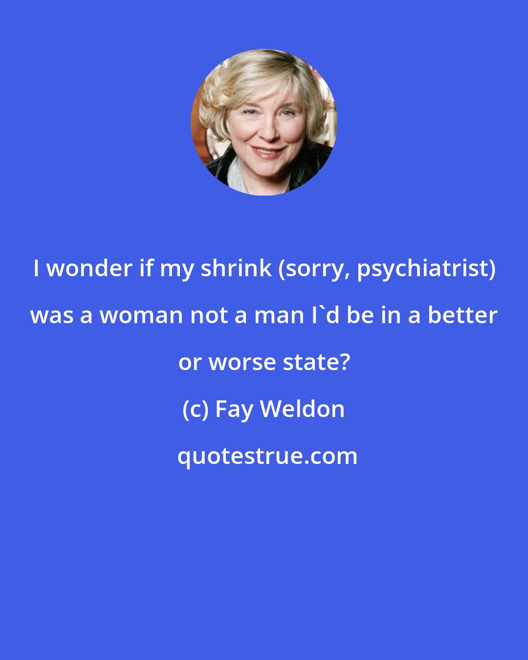 Fay Weldon: I wonder if my shrink (sorry, psychiatrist) was a woman not a man I'd be in a better or worse state?