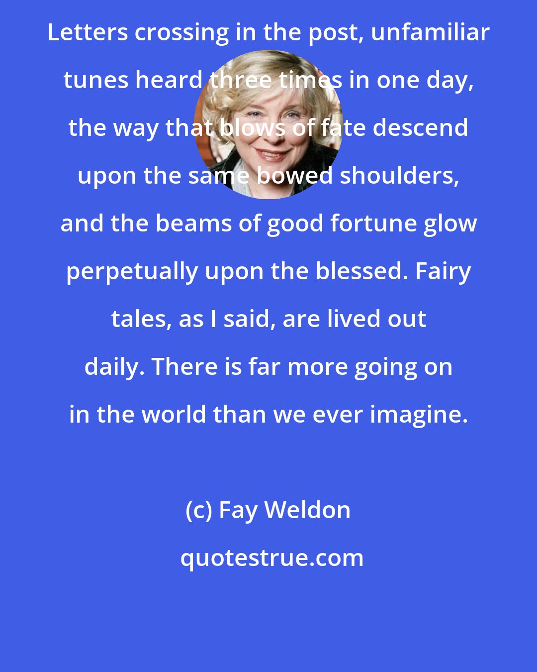 Fay Weldon: Letters crossing in the post, unfamiliar tunes heard three times in one day, the way that blows of fate descend upon the same bowed shoulders, and the beams of good fortune glow perpetually upon the blessed. Fairy tales, as I said, are lived out daily. There is far more going on in the world than we ever imagine.