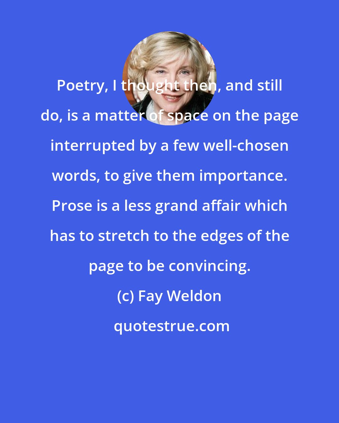 Fay Weldon: Poetry, I thought then, and still do, is a matter of space on the page interrupted by a few well-chosen words, to give them importance. Prose is a less grand affair which has to stretch to the edges of the page to be convincing.