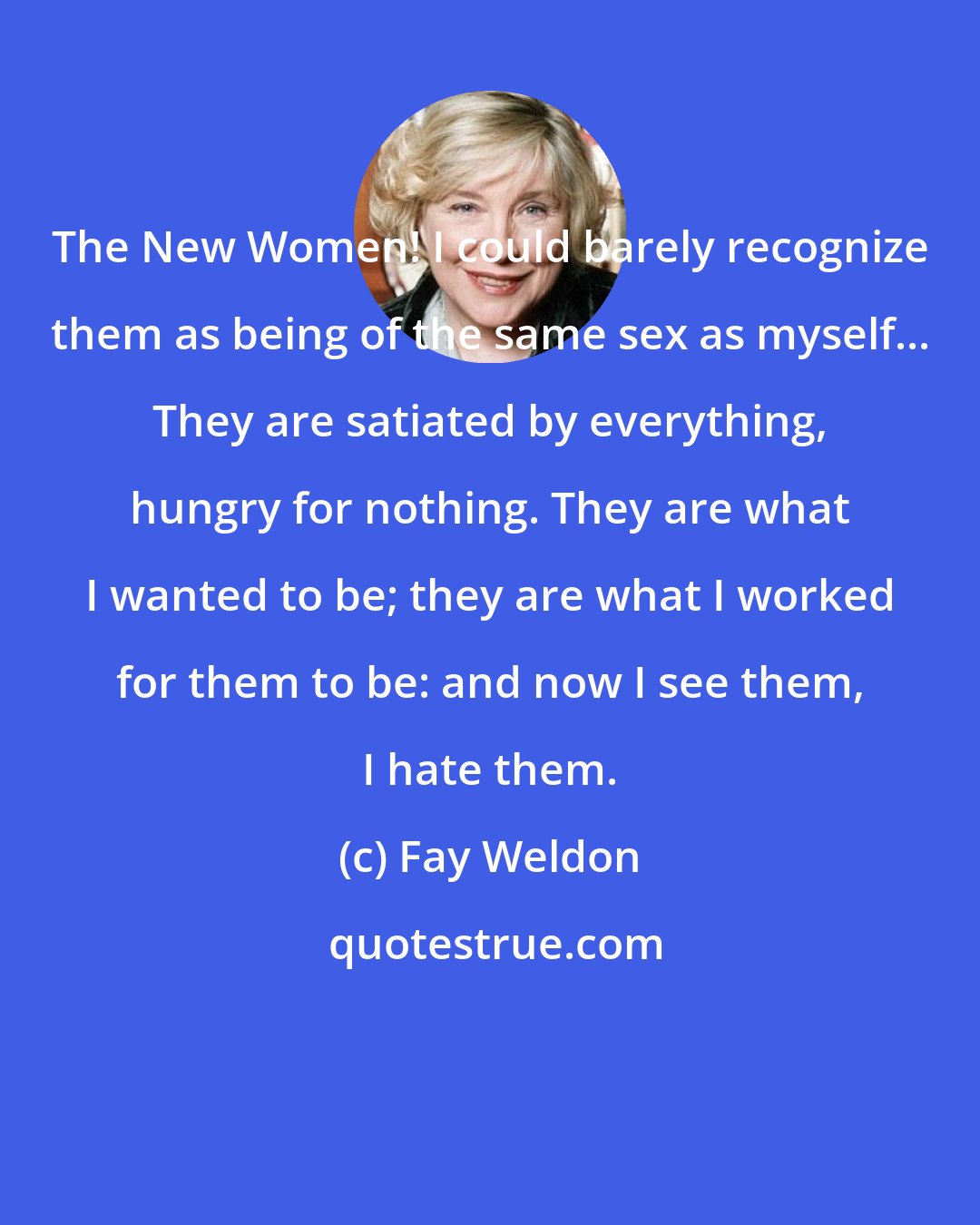 Fay Weldon: The New Women! I could barely recognize them as being of the same sex as myself... They are satiated by everything, hungry for nothing. They are what I wanted to be; they are what I worked for them to be: and now I see them, I hate them.