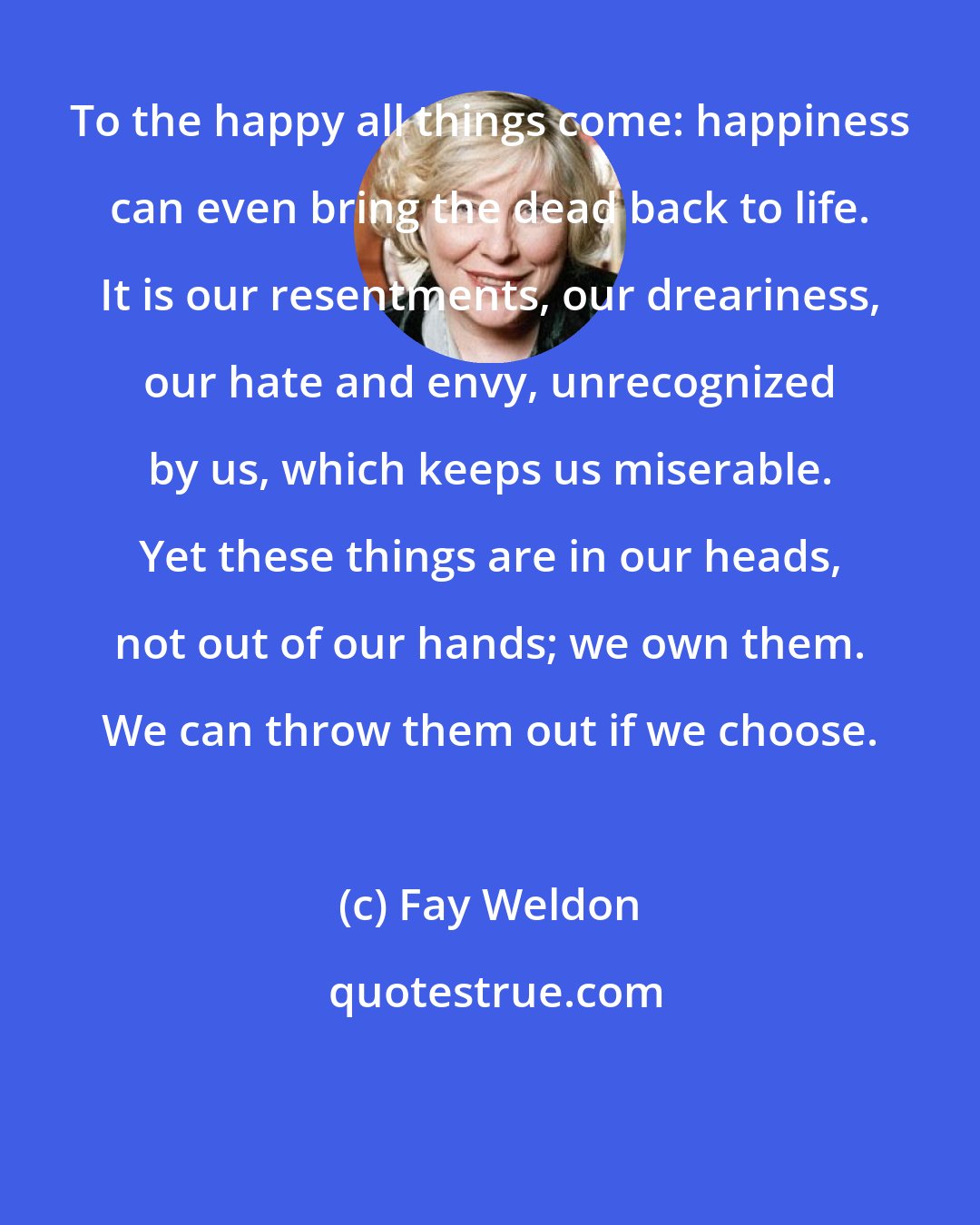 Fay Weldon: To the happy all things come: happiness can even bring the dead back to life. It is our resentments, our dreariness, our hate and envy, unrecognized by us, which keeps us miserable. Yet these things are in our heads, not out of our hands; we own them. We can throw them out if we choose.