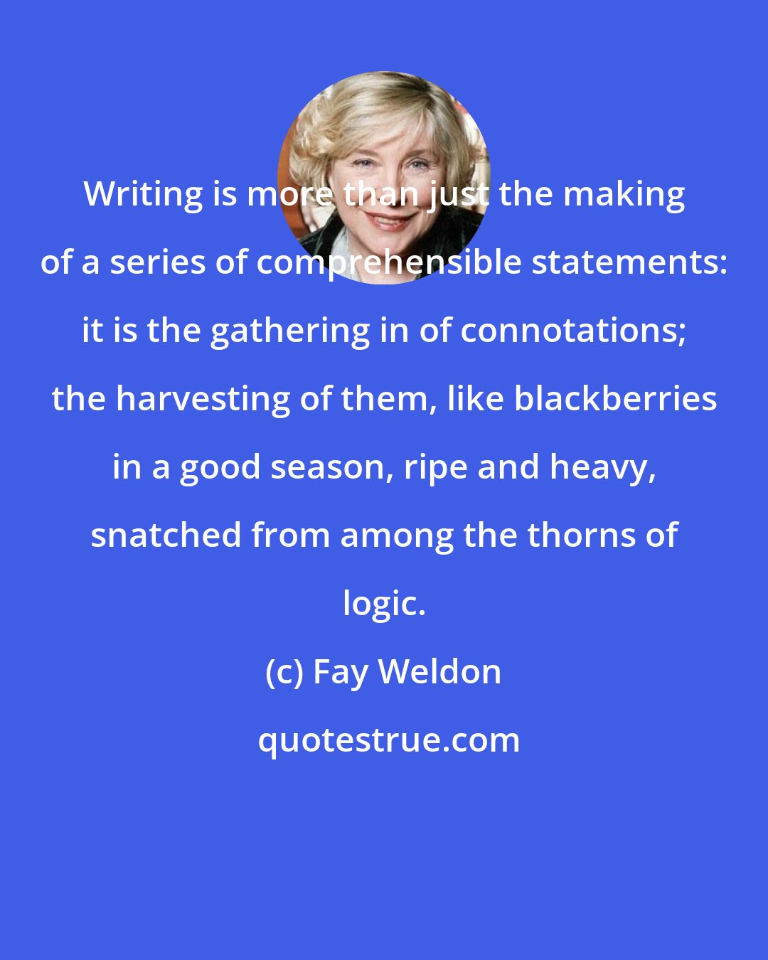 Fay Weldon: Writing is more than just the making of a series of comprehensible statements: it is the gathering in of connotations; the harvesting of them, like blackberries in a good season, ripe and heavy, snatched from among the thorns of logic.