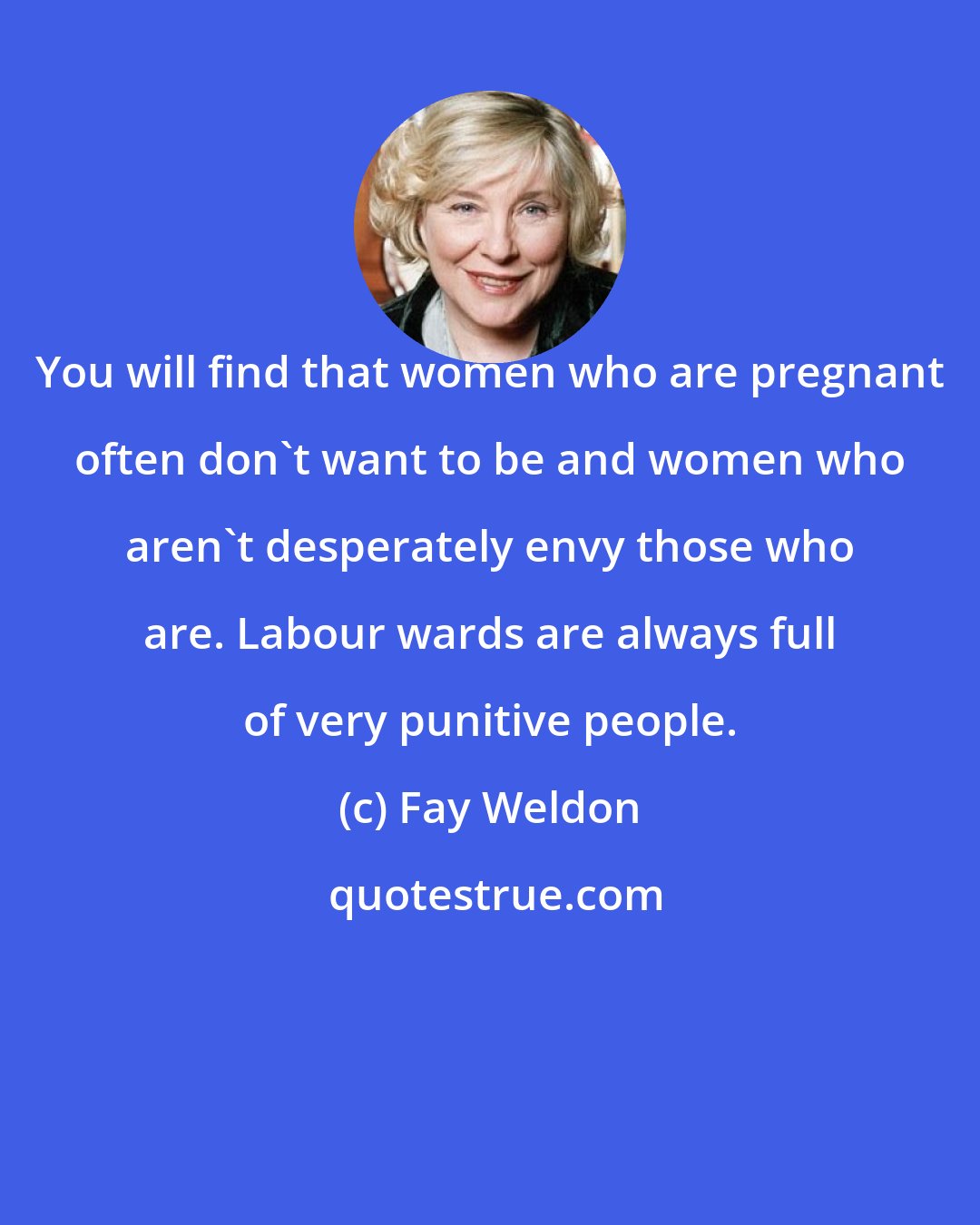 Fay Weldon: You will find that women who are pregnant often don't want to be and women who aren't desperately envy those who are. Labour wards are always full of very punitive people.