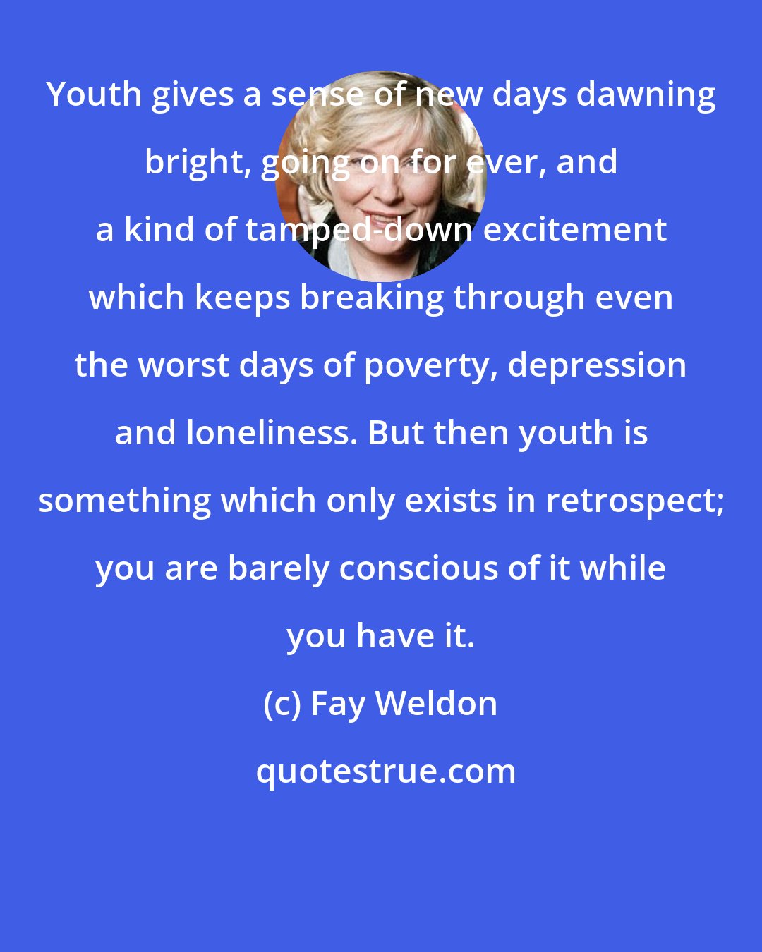 Fay Weldon: Youth gives a sense of new days dawning bright, going on for ever, and a kind of tamped-down excitement which keeps breaking through even the worst days of poverty, depression and loneliness. But then youth is something which only exists in retrospect; you are barely conscious of it while you have it.