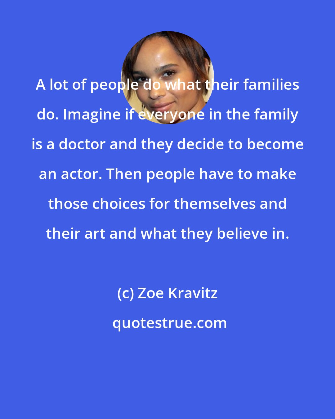 Zoe Kravitz: A lot of people do what their families do. Imagine if everyone in the family is a doctor and they decide to become an actor. Then people have to make those choices for themselves and their art and what they believe in.