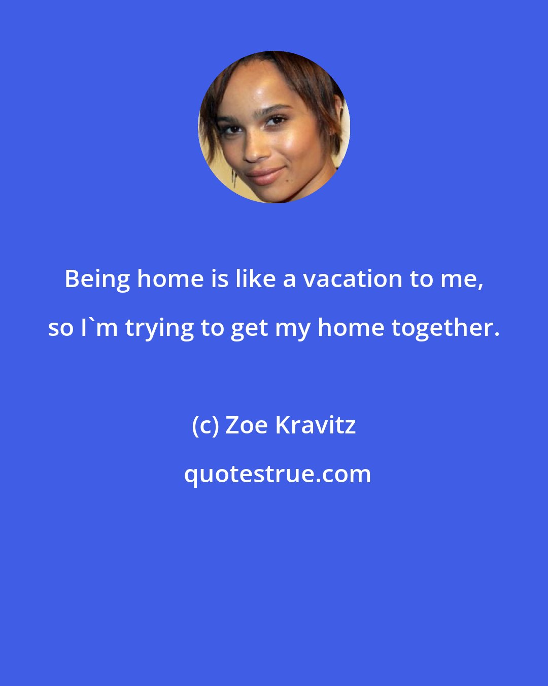 Zoe Kravitz: Being home is like a vacation to me, so I'm trying to get my home together.