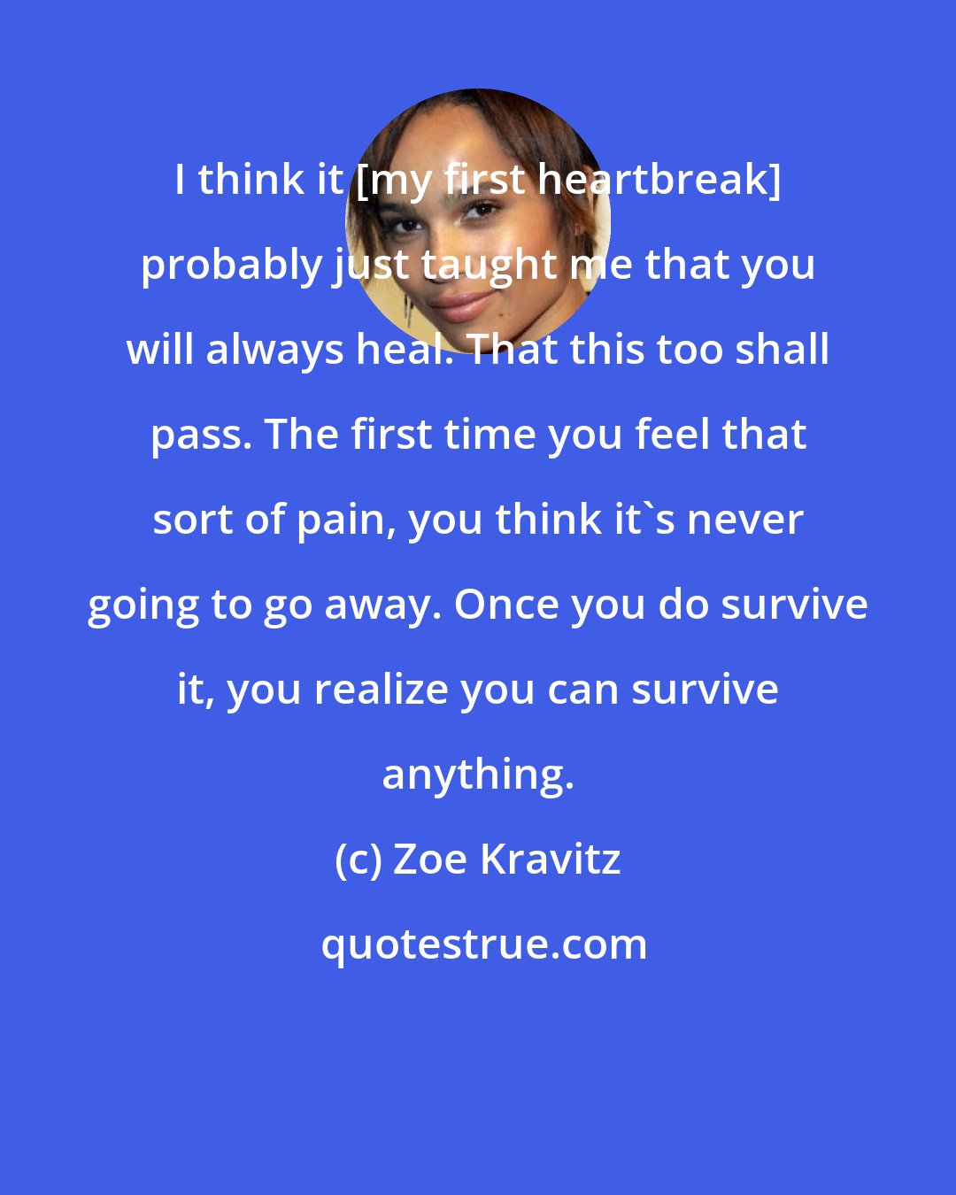 Zoe Kravitz: I think it [my first heartbreak] probably just taught me that you will always heal. That this too shall pass. The first time you feel that sort of pain, you think it's never going to go away. Once you do survive it, you realize you can survive anything.