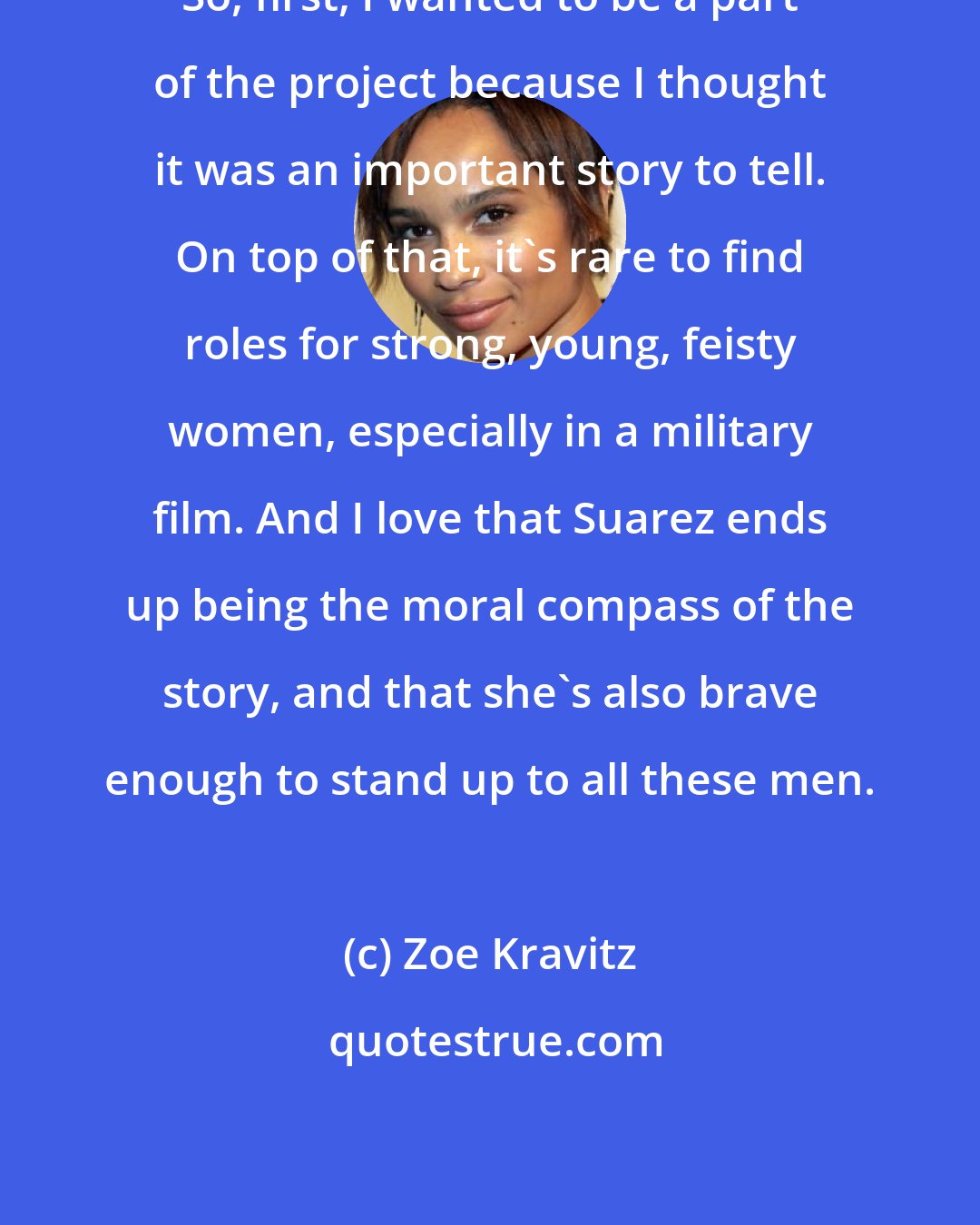 Zoe Kravitz: So, first, I wanted to be a part of the project because I thought it was an important story to tell. On top of that, it's rare to find roles for strong, young, feisty women, especially in a military film. And I love that Suarez ends up being the moral compass of the story, and that she's also brave enough to stand up to all these men.