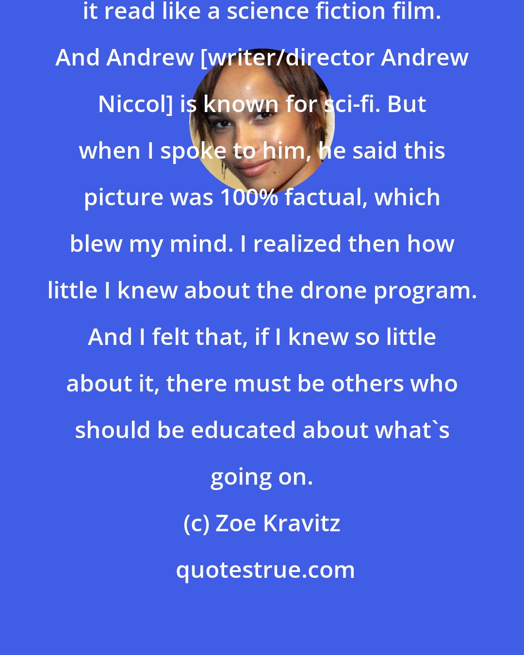 Zoe Kravitz: When I read the script [of Good Kill], it read like a science fiction film. And Andrew [writer/director Andrew Niccol] is known for sci-fi. But when I spoke to him, he said this picture was 100% factual, which blew my mind. I realized then how little I knew about the drone program. And I felt that, if I knew so little about it, there must be others who should be educated about what's going on.