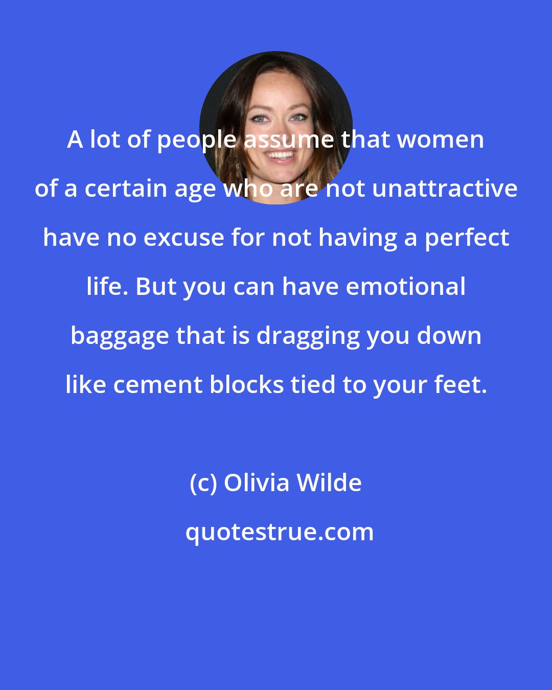 Olivia Wilde: A lot of people assume that women of a certain age who are not unattractive have no excuse for not having a perfect life. But you can have emotional baggage that is dragging you down like cement blocks tied to your feet.