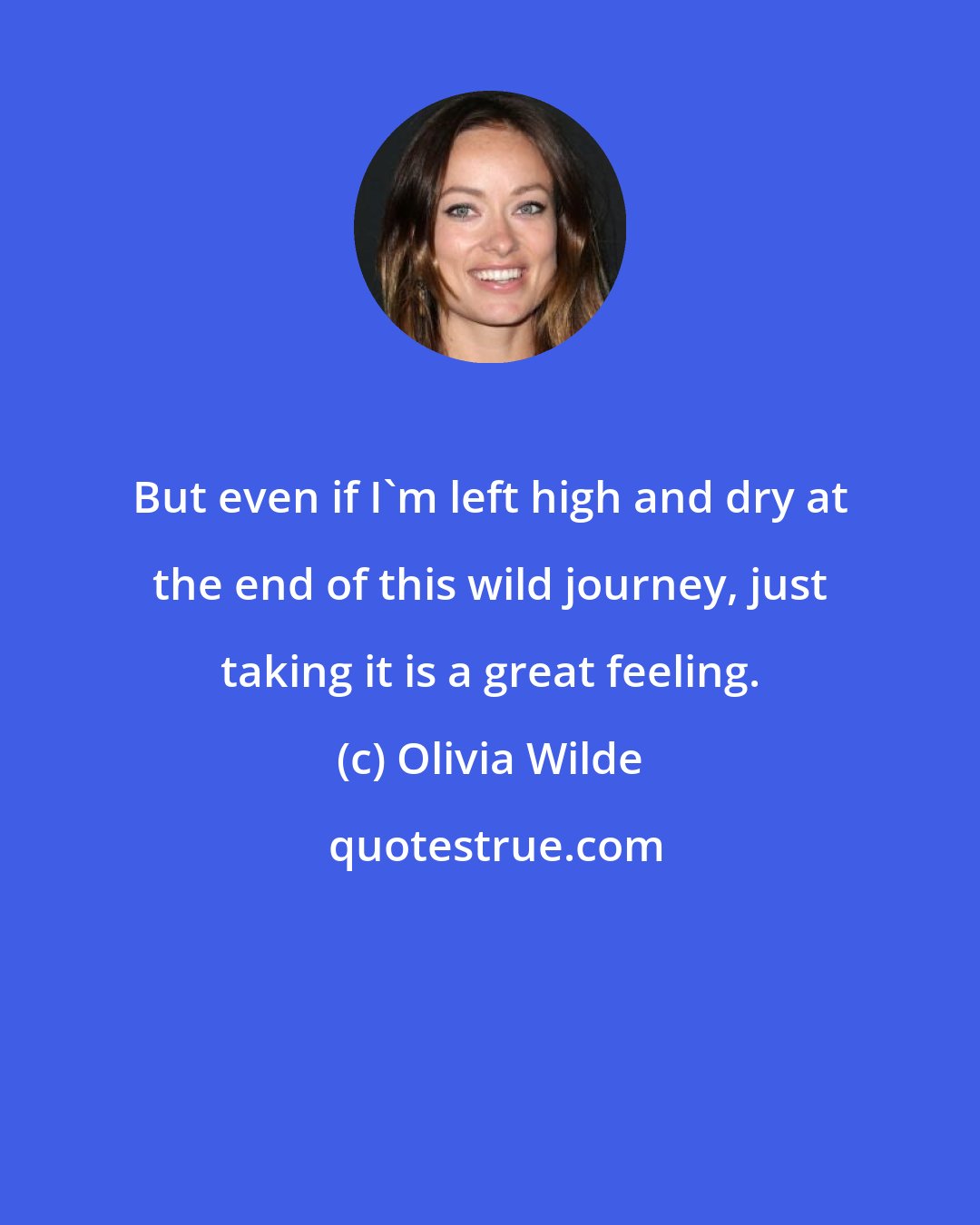 Olivia Wilde: But even if I'm left high and dry at the end of this wild journey, just taking it is a great feeling.
