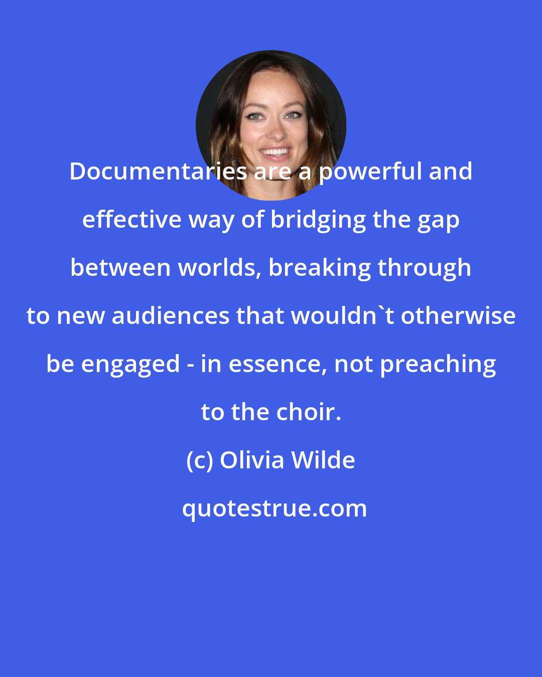 Olivia Wilde: Documentaries are a powerful and effective way of bridging the gap between worlds, breaking through to new audiences that wouldn't otherwise be engaged - in essence, not preaching to the choir.