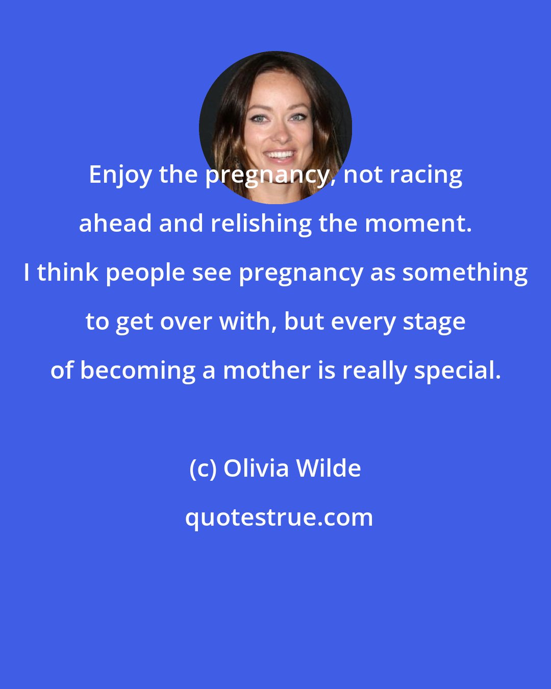 Olivia Wilde: Enjoy the pregnancy, not racing ahead and relishing the moment. I think people see pregnancy as something to get over with, but every stage of becoming a mother is really special.