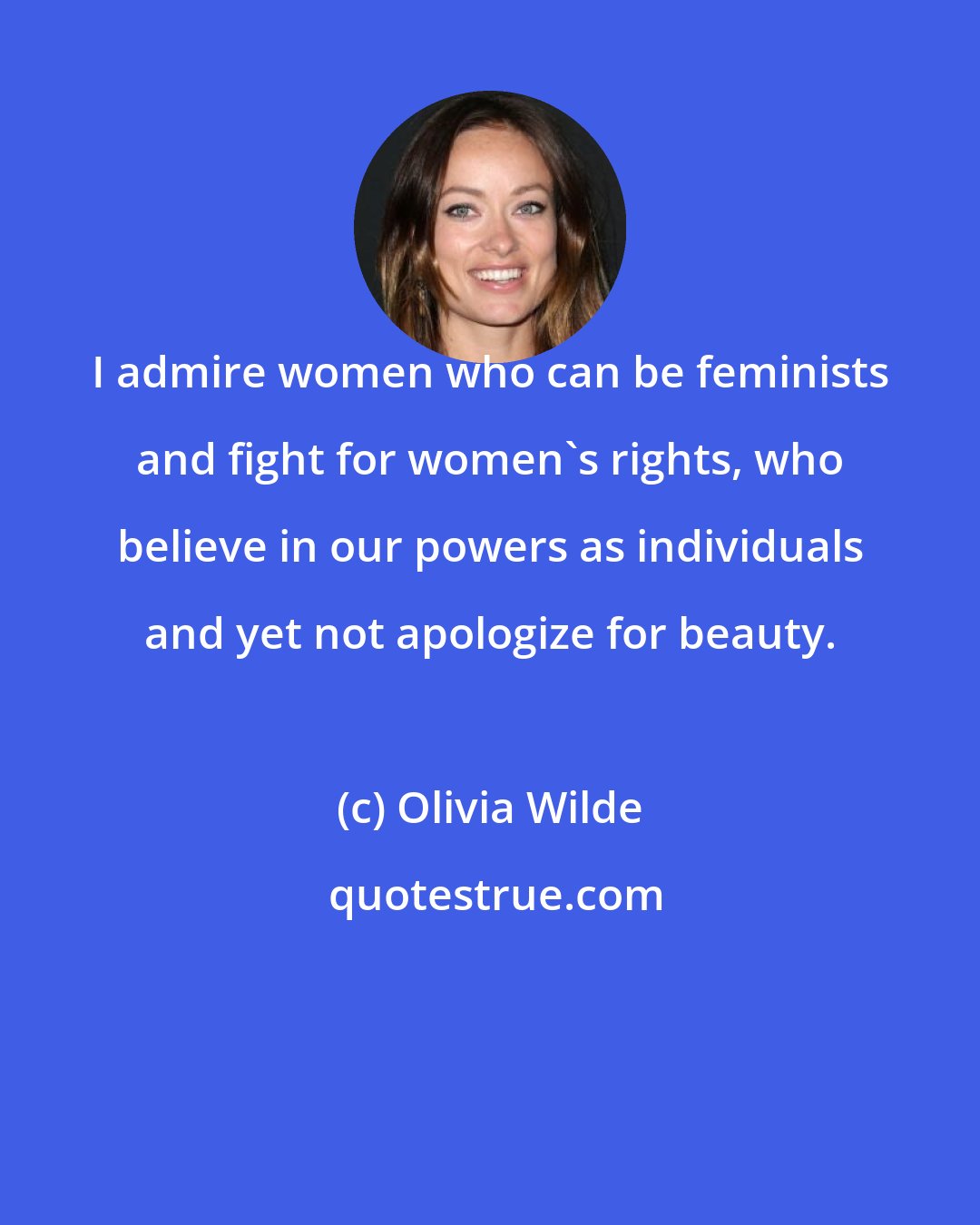 Olivia Wilde: I admire women who can be feminists and fight for women's rights, who believe in our powers as individuals and yet not apologize for beauty.