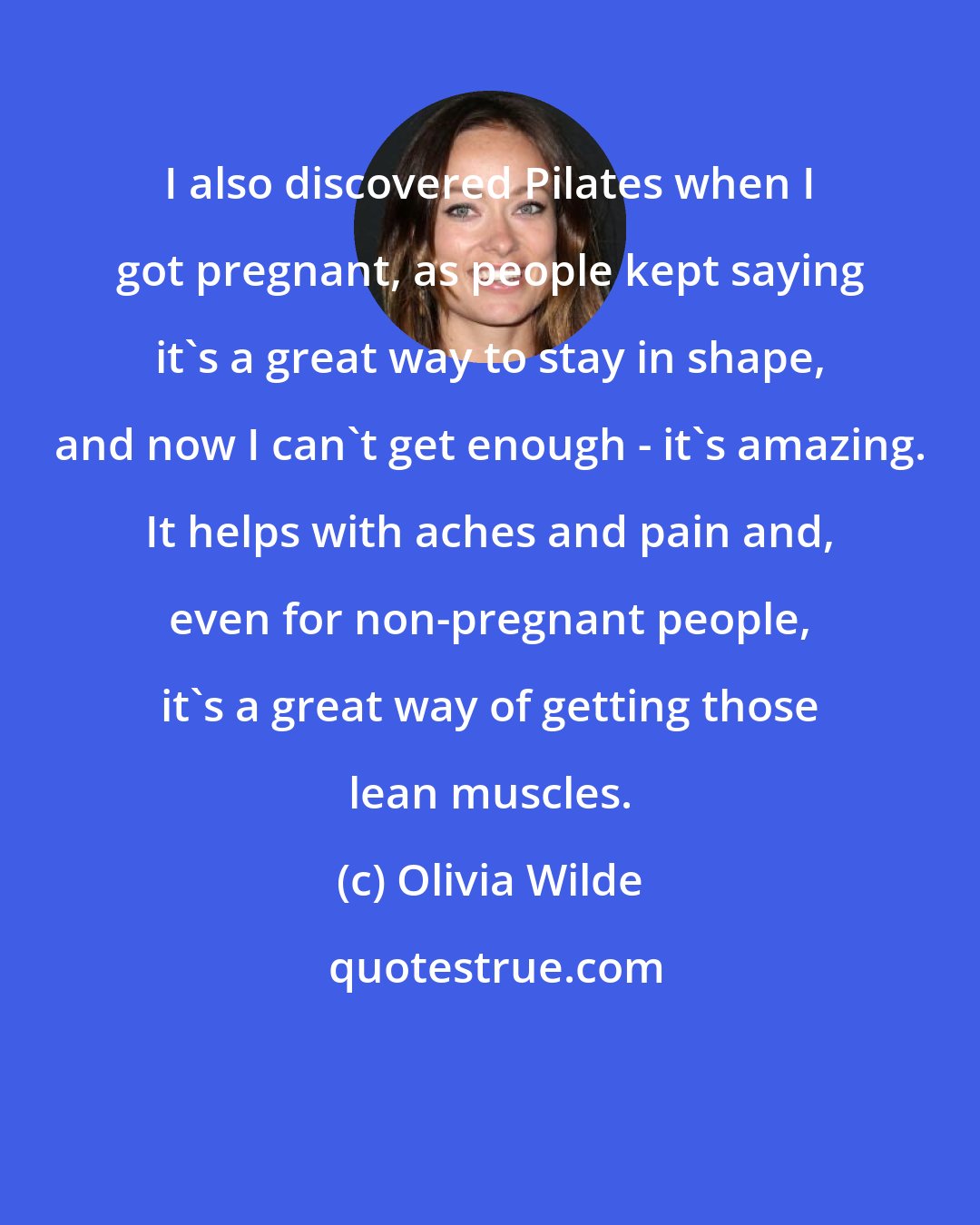 Olivia Wilde: I also discovered Pilates when I got pregnant, as people kept saying it's a great way to stay in shape, and now I can't get enough - it's amazing. It helps with aches and pain and, even for non-pregnant people, it's a great way of getting those lean muscles.