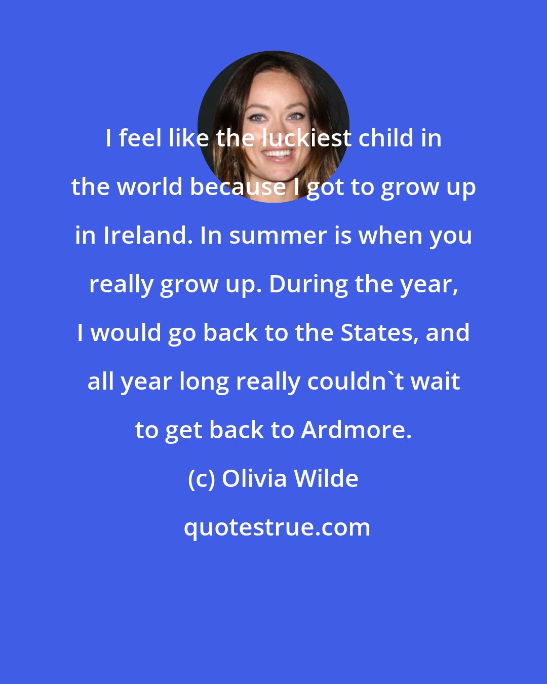 Olivia Wilde: I feel like the luckiest child in the world because I got to grow up in Ireland. In summer is when you really grow up. During the year, I would go back to the States, and all year long really couldn't wait to get back to Ardmore.