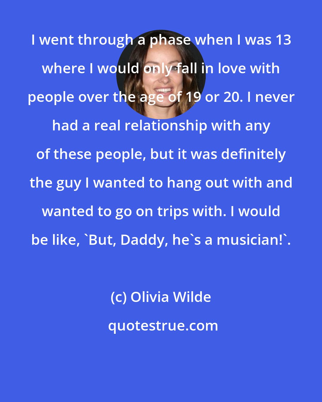 Olivia Wilde: I went through a phase when I was 13 where I would only fall in love with people over the age of 19 or 20. I never had a real relationship with any of these people, but it was definitely the guy I wanted to hang out with and wanted to go on trips with. I would be like, 'But, Daddy, he's a musician!'.