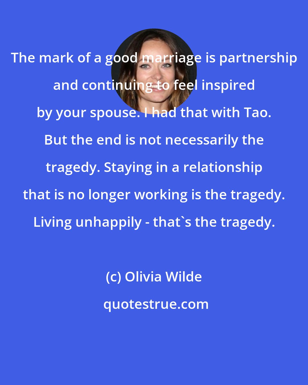 Olivia Wilde: The mark of a good marriage is partnership and continuing to feel inspired by your spouse. I had that with Tao. But the end is not necessarily the tragedy. Staying in a relationship that is no longer working is the tragedy. Living unhappily - that's the tragedy.