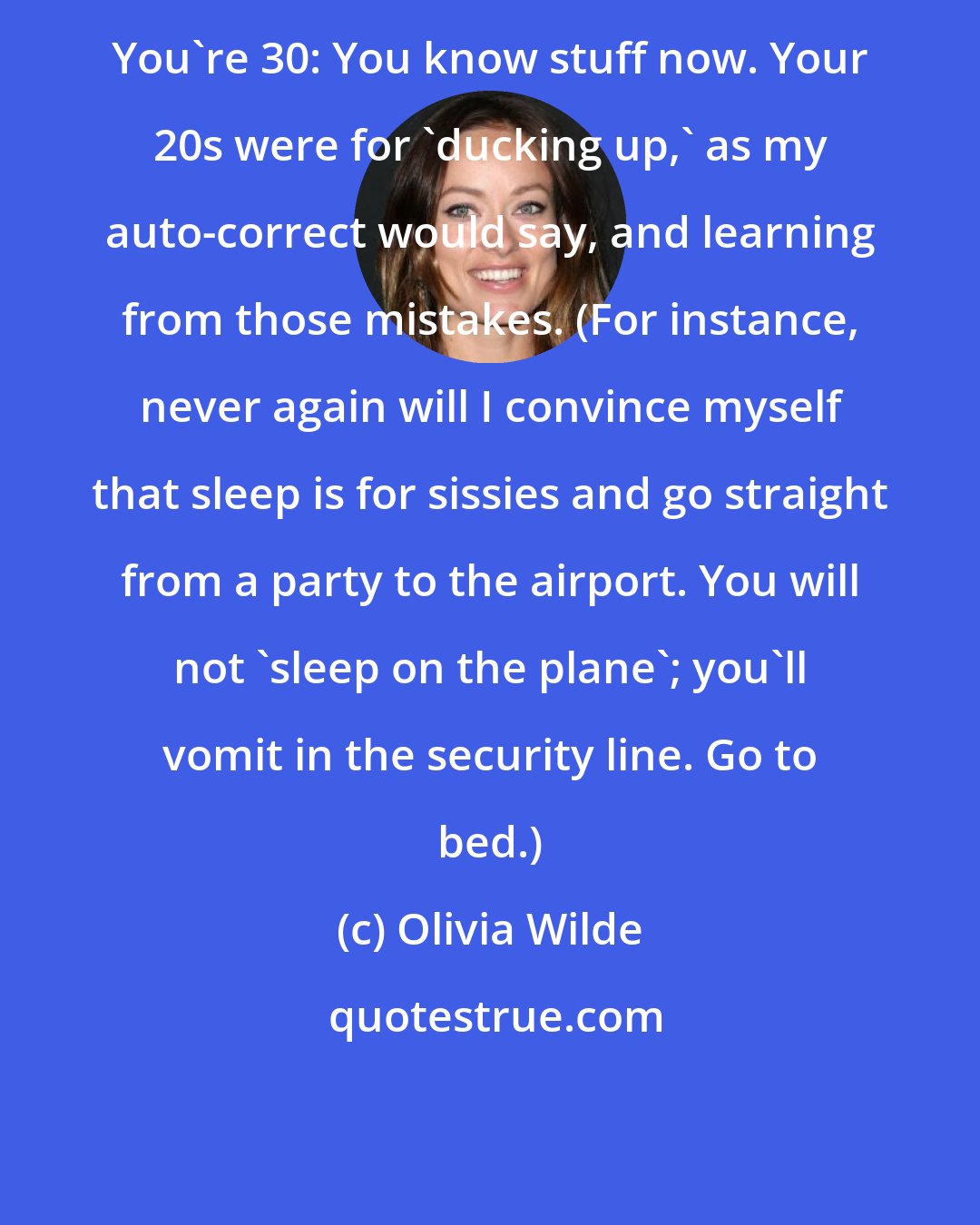 Olivia Wilde: You're 30: You know stuff now. Your 20s were for 'ducking up,' as my auto-correct would say, and learning from those mistakes. (For instance, never again will I convince myself that sleep is for sissies and go straight from a party to the airport. You will not 'sleep on the plane'; you'll vomit in the security line. Go to bed.)