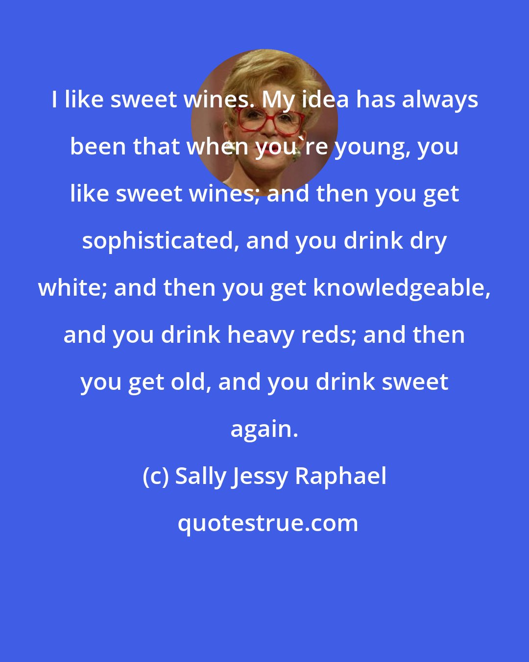 Sally Jessy Raphael: I like sweet wines. My idea has always been that when you're young, you like sweet wines; and then you get sophisticated, and you drink dry white; and then you get knowledgeable, and you drink heavy reds; and then you get old, and you drink sweet again.