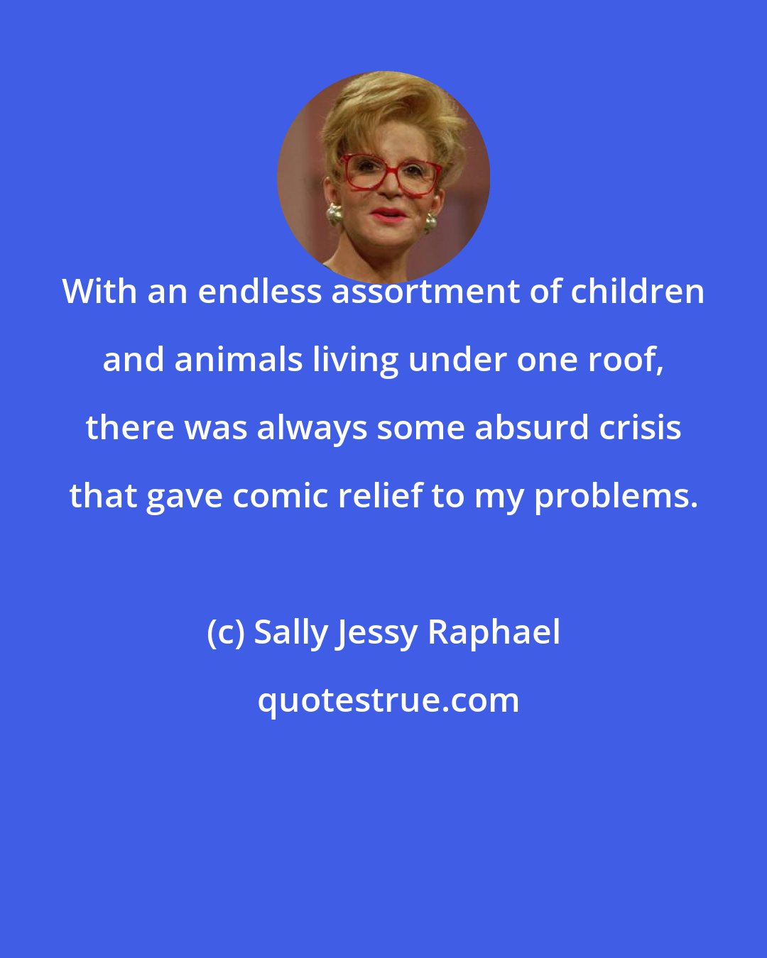 Sally Jessy Raphael: With an endless assortment of children and animals living under one roof, there was always some absurd crisis that gave comic relief to my problems.