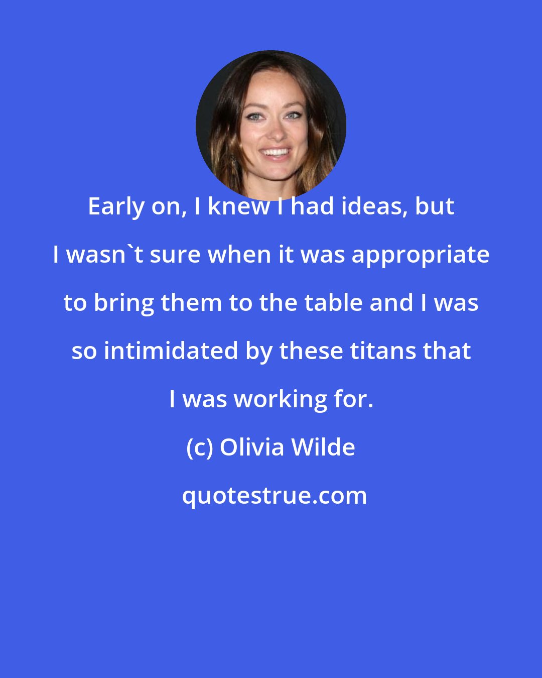 Olivia Wilde: Early on, I knew I had ideas, but I wasn't sure when it was appropriate to bring them to the table and I was so intimidated by these titans that I was working for.