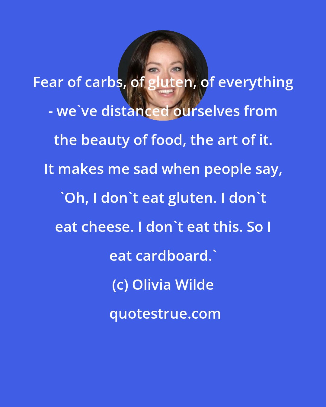 Olivia Wilde: Fear of carbs, of gluten, of everything - we've distanced ourselves from the beauty of food, the art of it. It makes me sad when people say, 'Oh, I don't eat gluten. I don't eat cheese. I don't eat this. So I eat cardboard.'