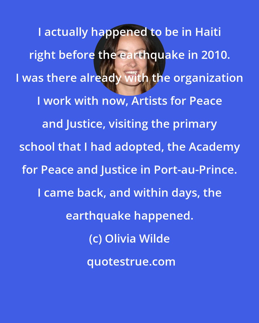 Olivia Wilde: I actually happened to be in Haiti right before the earthquake in 2010. I was there already with the organization I work with now, Artists for Peace and Justice, visiting the primary school that I had adopted, the Academy for Peace and Justice in Port-au-Prince. I came back, and within days, the earthquake happened.