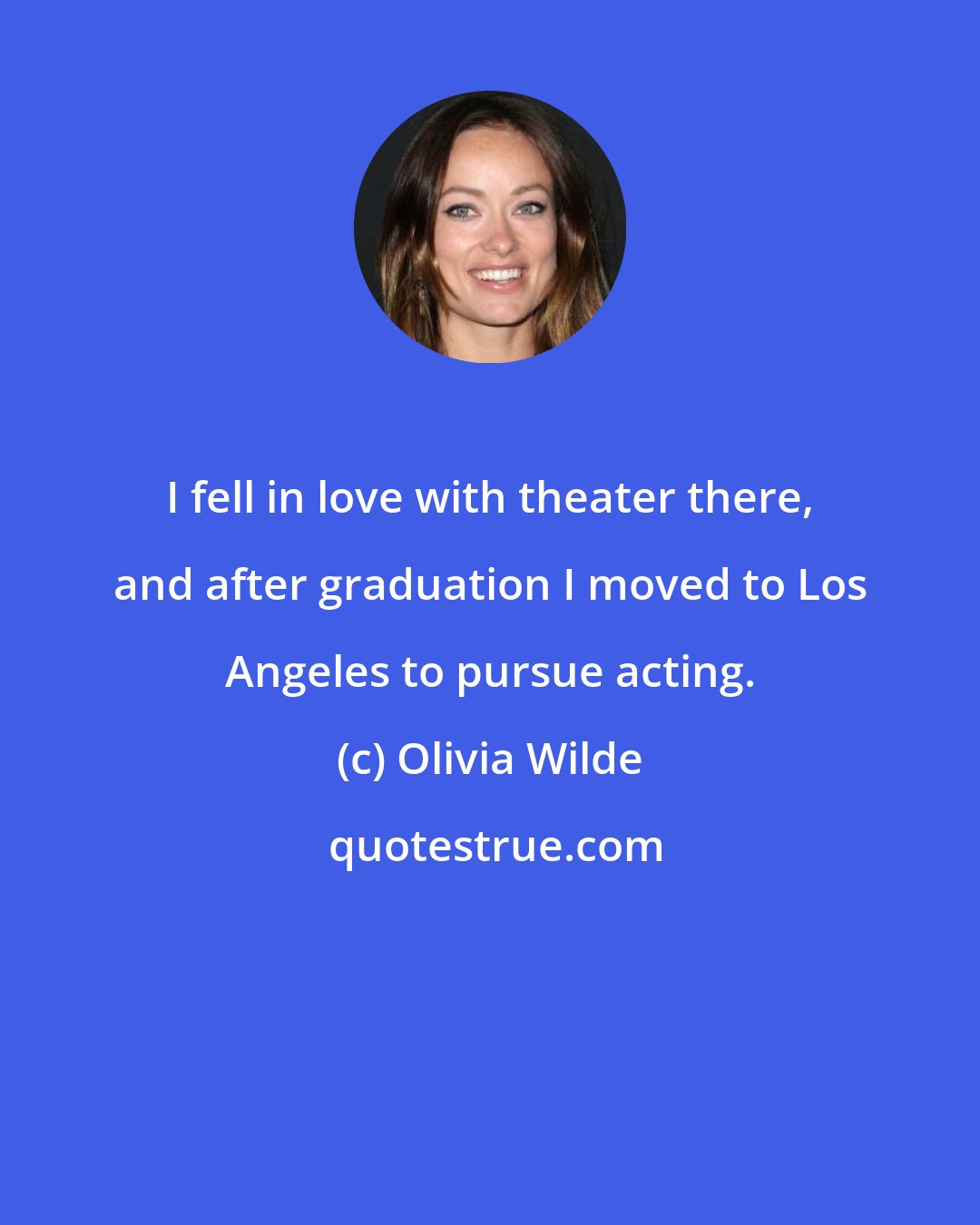 Olivia Wilde: I fell in love with theater there, and after graduation I moved to Los Angeles to pursue acting.