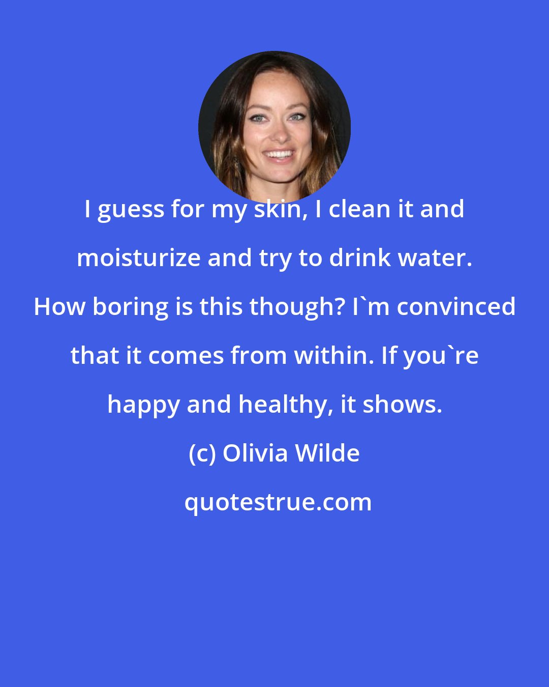 Olivia Wilde: I guess for my skin, I clean it and moisturize and try to drink water. How boring is this though? I'm convinced that it comes from within. If you're happy and healthy, it shows.