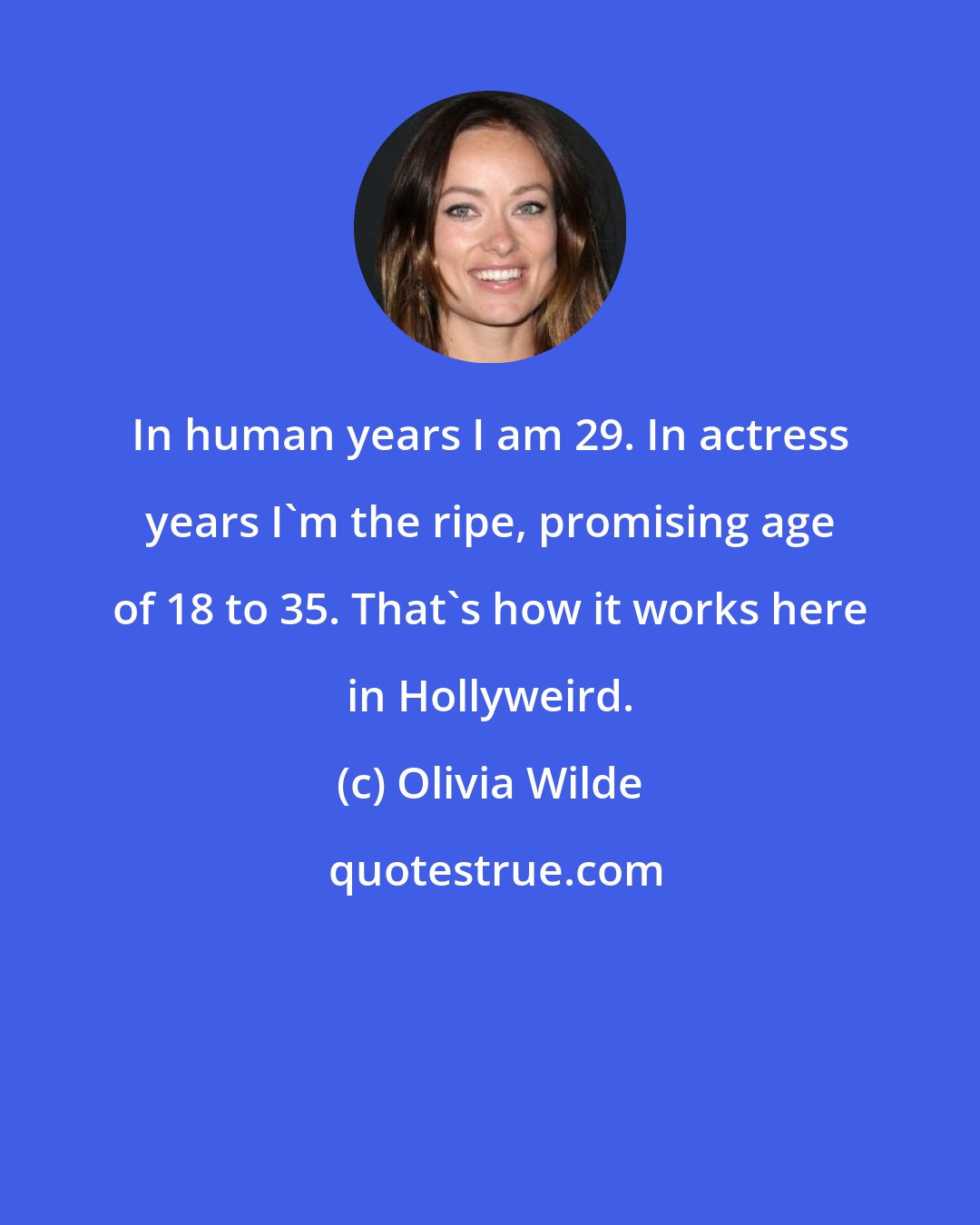 Olivia Wilde: In human years I am 29. In actress years I'm the ripe, promising age of 18 to 35. That's how it works here in Hollyweird.