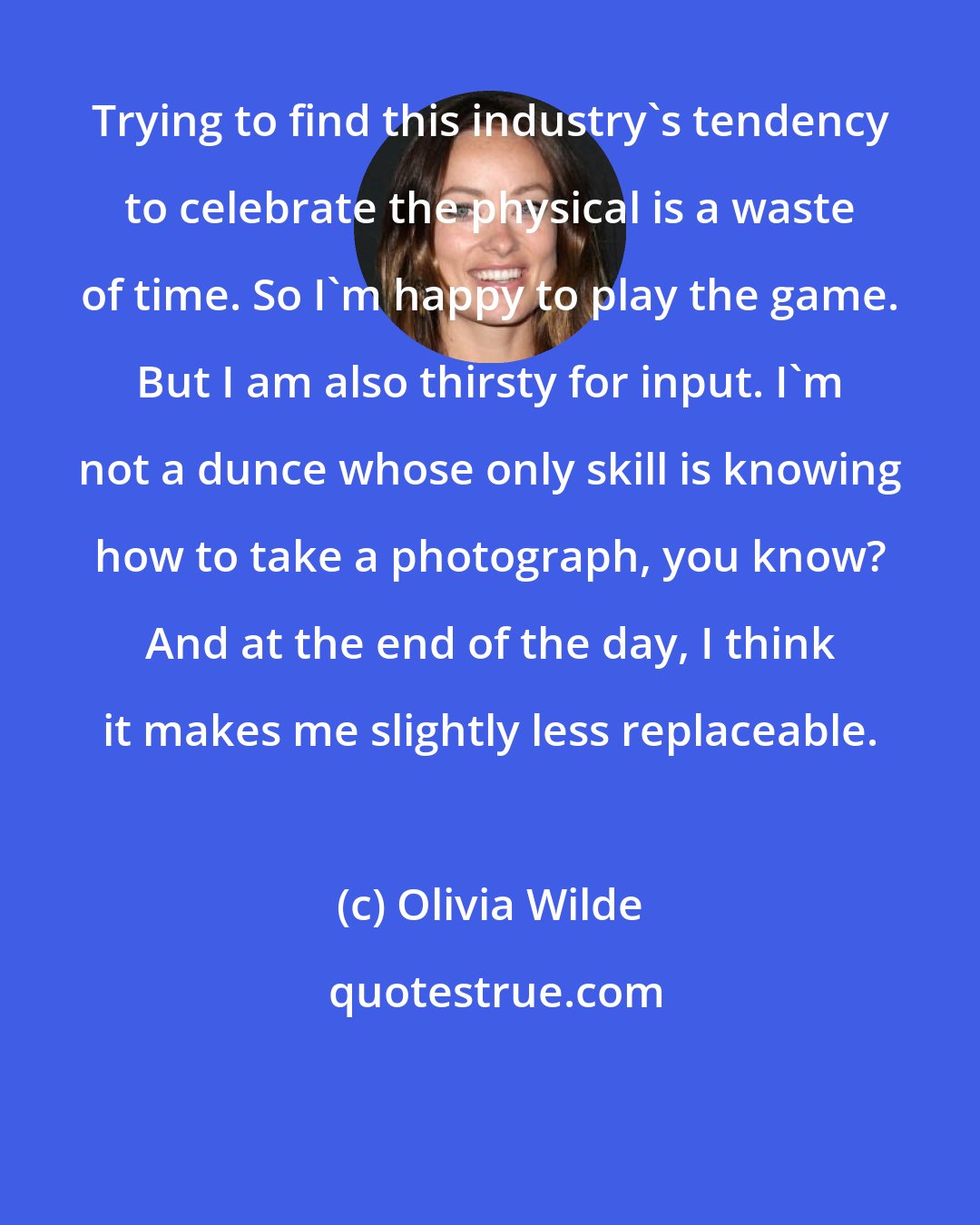 Olivia Wilde: Trying to find this industry's tendency to celebrate the physical is a waste of time. So I'm happy to play the game. But I am also thirsty for input. I'm not a dunce whose only skill is knowing how to take a photograph, you know? And at the end of the day, I think it makes me slightly less replaceable.