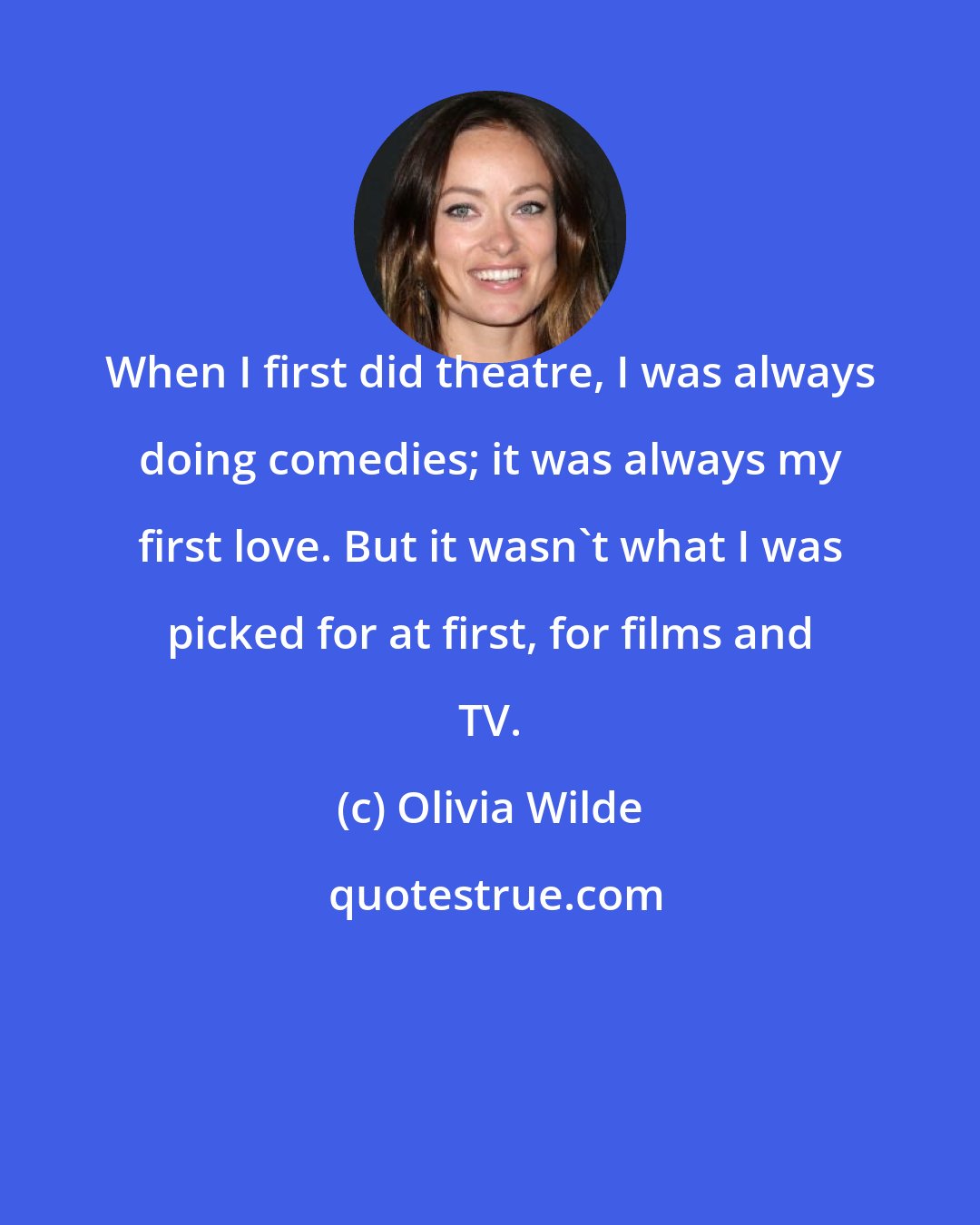 Olivia Wilde: When I first did theatre, I was always doing comedies; it was always my first love. But it wasn't what I was picked for at first, for films and TV.