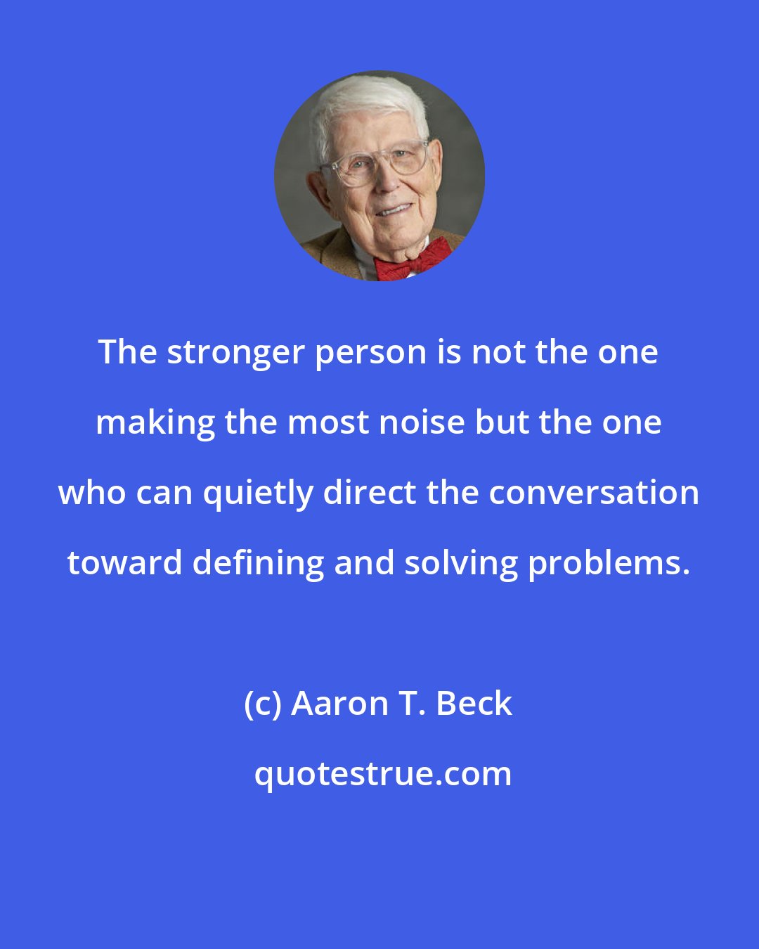 Aaron T. Beck: The stronger person is not the one making the most noise but the one who can quietly direct the conversation toward defining and solving problems.