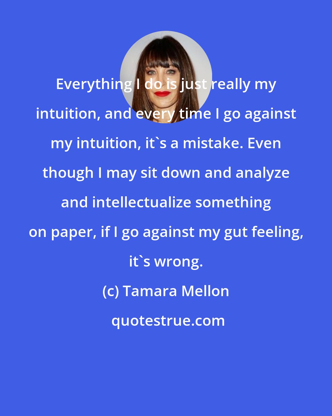 Tamara Mellon: Everything I do is just really my intuition, and every time I go against my intuition, it's a mistake. Even though I may sit down and analyze and intellectualize something on paper, if I go against my gut feeling, it's wrong.