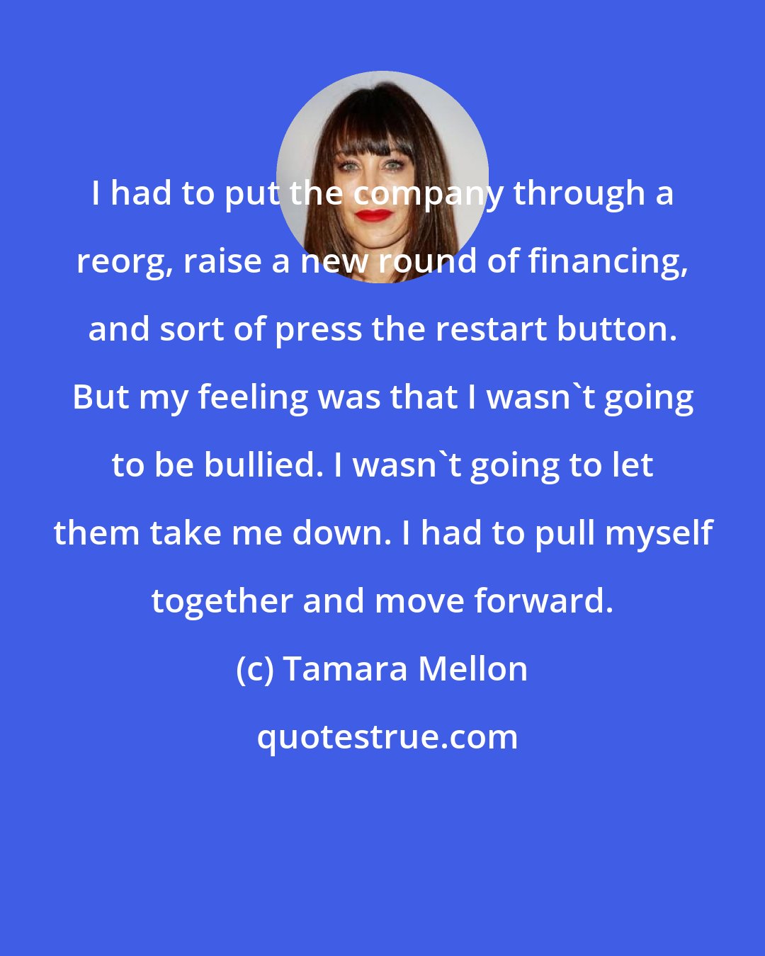 Tamara Mellon: I had to put the company through a reorg, raise a new round of financing, and sort of press the restart button. But my feeling was that I wasn't going to be bullied. I wasn't going to let them take me down. I had to pull myself together and move forward.