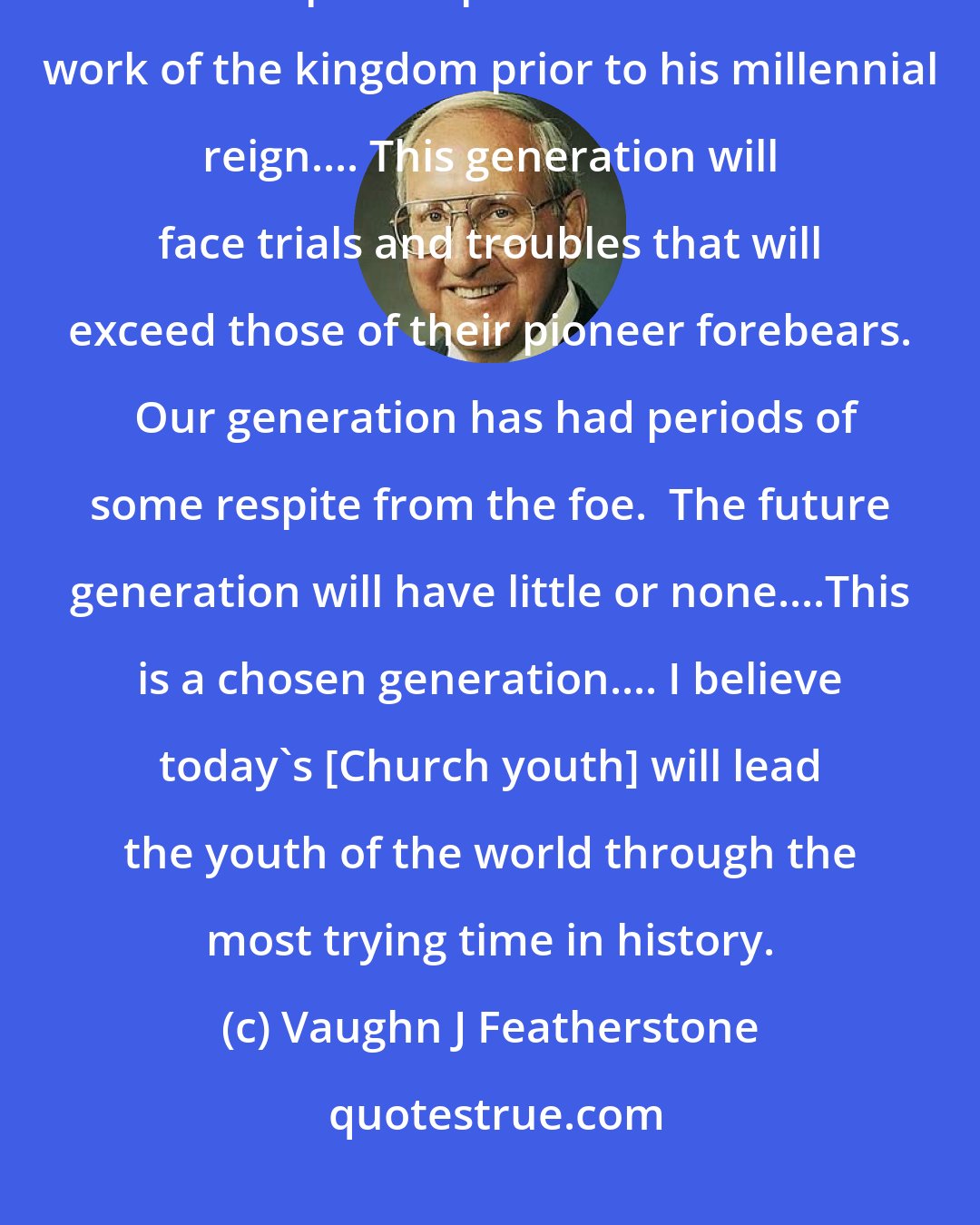 Vaughn J Featherstone: It is not difficult to understand why the great God of heaven has reserved these special spirits for the final work of the kingdom prior to his millennial reign.... This generation will face trials and troubles that will exceed those of their pioneer forebears.  Our generation has had periods of some respite from the foe.  The future generation will have little or none....This is a chosen generation.... I believe today's [Church youth] will lead the youth of the world through the most trying time in history.