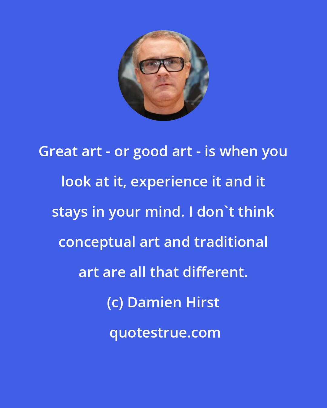 Damien Hirst: Great art - or good art - is when you look at it, experience it and it stays in your mind. I don't think conceptual art and traditional art are all that different.