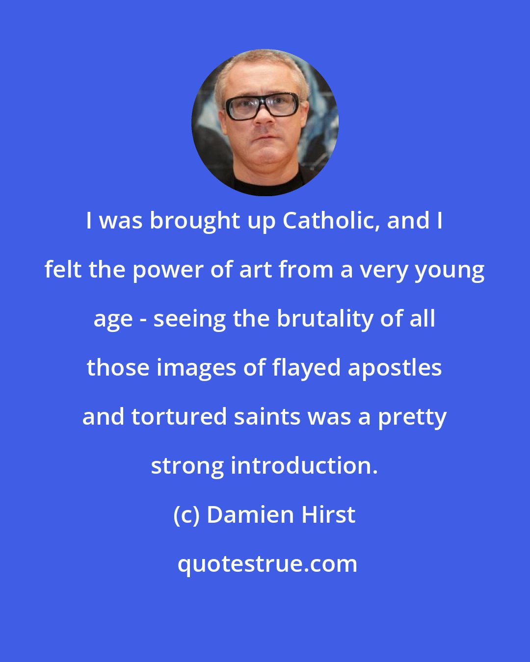 Damien Hirst: I was brought up Catholic, and I felt the power of art from a very young age - seeing the brutality of all those images of flayed apostles and tortured saints was a pretty strong introduction.