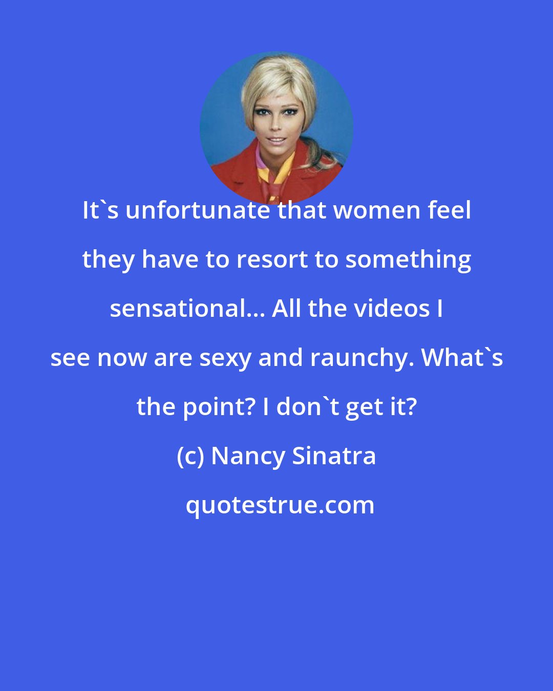 Nancy Sinatra: It's unfortunate that women feel they have to resort to something sensational... All the videos I see now are sexy and raunchy. What's the point? I don't get it?